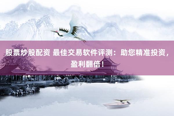 股票炒股配资 最佳交易软件评测：助您精准投资，盈利翻倍！