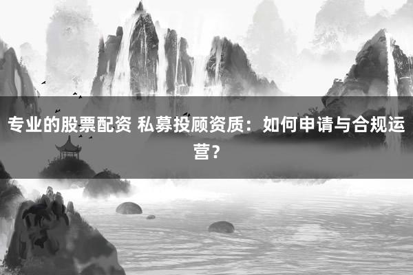 专业的股票配资 私募投顾资质：如何申请与合规运营？