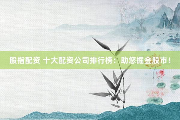 股指配资 十大配资公司排行榜：助您掘金股市！