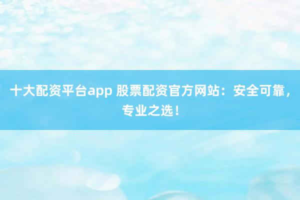 十大配资平台app 股票配资官方网站：安全可靠，专业之选！