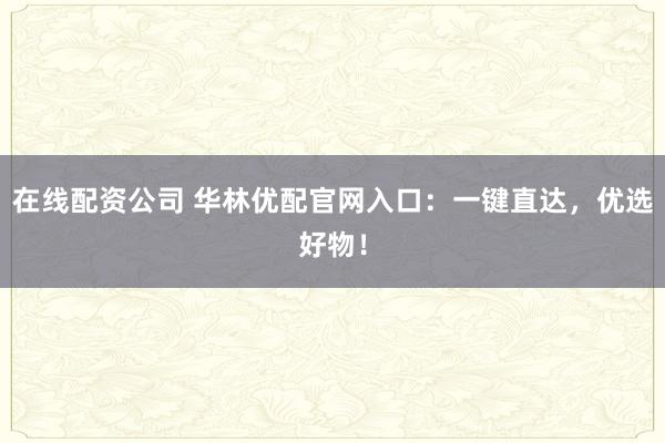 在线配资公司 华林优配官网入口：一键直达，优选好物！