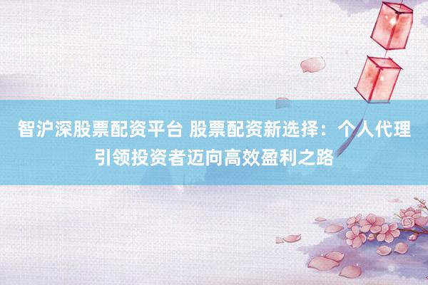 智沪深股票配资平台 股票配资新选择：个人代理引领投资者迈向高效盈利之路