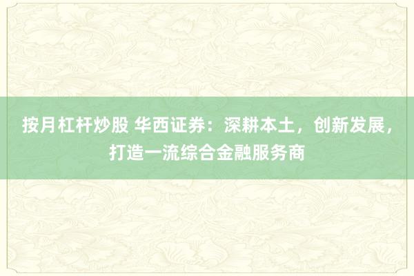 按月杠杆炒股 华西证券:深耕本土,创新发展,打造一流综合金融服务商