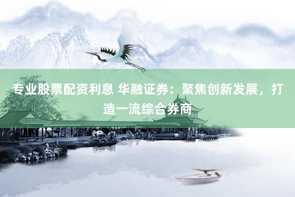 专业股票配资利息 华融证券:聚焦创新发展,打造一流综合券商