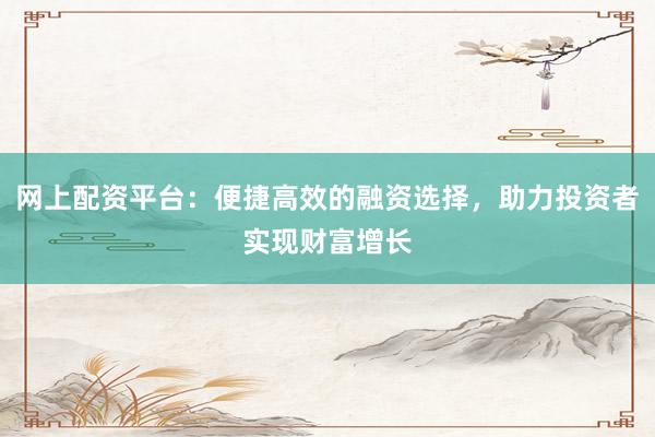 网上配资平台:便捷高效的融资选择,助力投资者实现财富增长