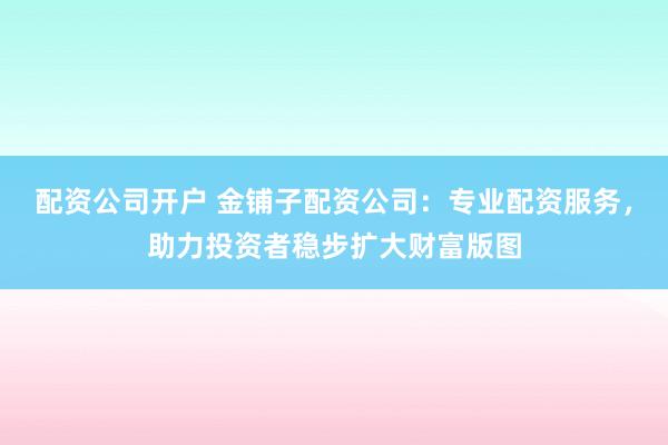 配资公司开户 金铺子配资公司:专业配资服务,助力投资者稳步扩大财富版图