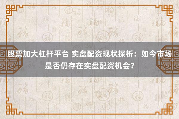 股票加大杠杆平台 实盘配资现状探析：如今市场是否仍存在实盘配资机会？