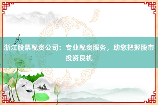 浙江股票配资公司:专业配资服务,助您把握股市投资良机