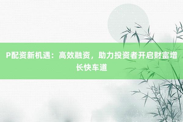 P配资新机遇：高效融资，助力投资者开启财富增长快车道