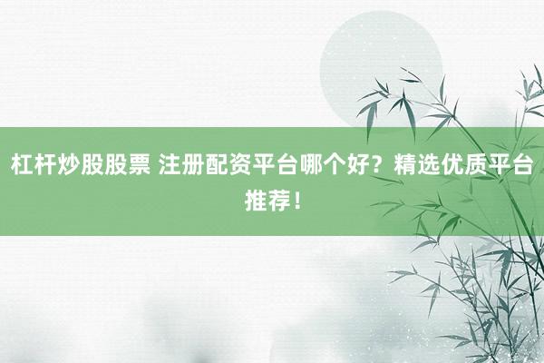 杠杆炒股股票 注册配资平台哪个好?精选优质平台推荐!