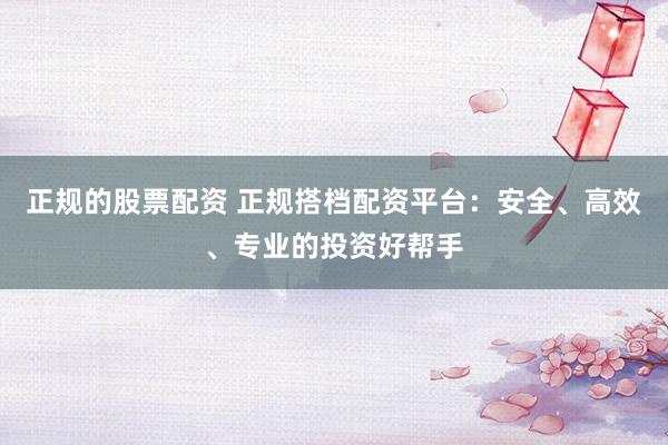 正规的股票配资 正规搭档配资平台：安全、高效、专业的投资好帮手