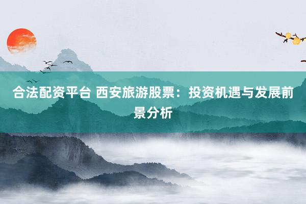 合法配资平台 西安旅游股票：投资机遇与发展前景分析