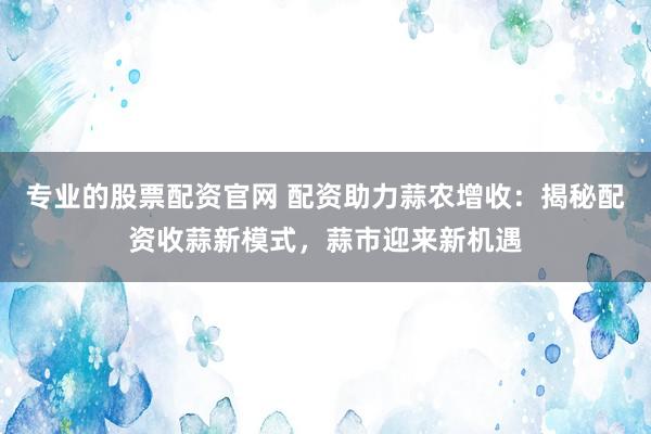 专业的股票配资官网 配资助力蒜农增收：揭秘配资收蒜新模式，蒜市迎来新机遇