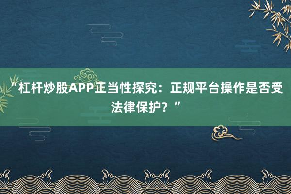 “杠杆炒股APP正当性探究:正规平台操作是否受法律保护?”