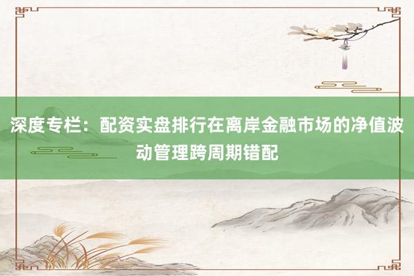 深度专栏：配资实盘排行在离岸金融市场的净值波动管理跨周期错配
