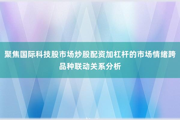 聚焦国际科技股市场炒股配资加杠杆的市场情绪跨品种联动关系分析