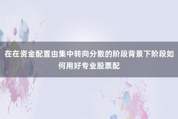 在在资金配置由集中转向分散的阶段背景下阶段如何用好专业股票配
