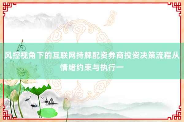 风控视角下的互联网持牌配资券商投资决策流程从情绪约束与执行一