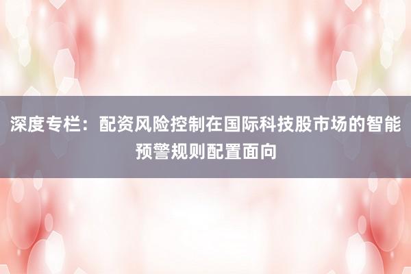深度专栏:配资风险控制在国际科技股市场的智能预警规则配置面向
