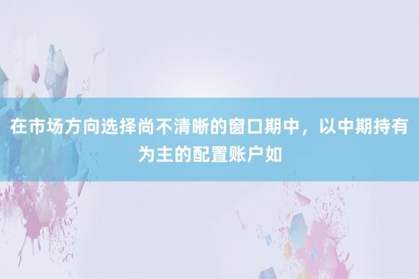 在市场方向选择尚不清晰的窗口期中，以中期持有为主的配置账户如