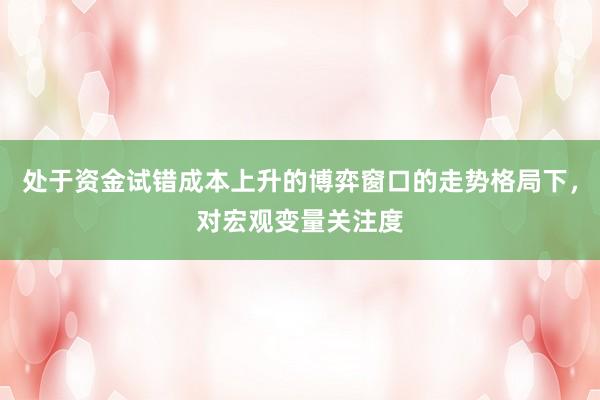 处于资金试错成本上升的博弈窗口的走势格局下，对宏观变量关注度