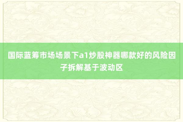 国际蓝筹市场场景下a1炒股神器哪款好的风险因子拆解基于波动区
