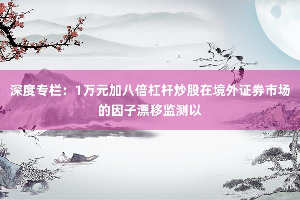 深度专栏：1万元加八倍杠杆炒股在境外证券市场的因子漂移监测以