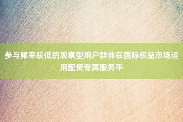 参与频率较低的观察型用户群体在国际权益市场运用配资专属服务平