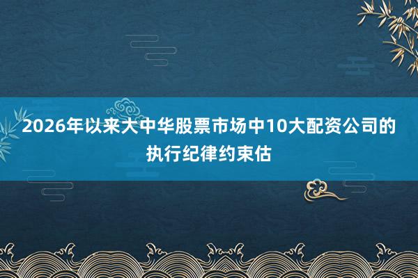 2026年以来大中华股票市场中10大配资公司的执行纪律约束估