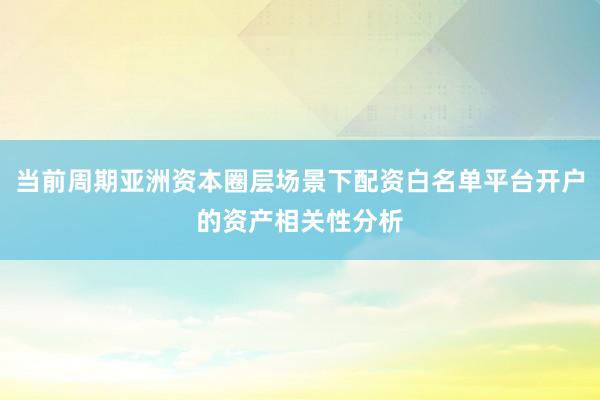 当前周期亚洲资本圈层场景下配资白名单平台开户的资产相关性分析