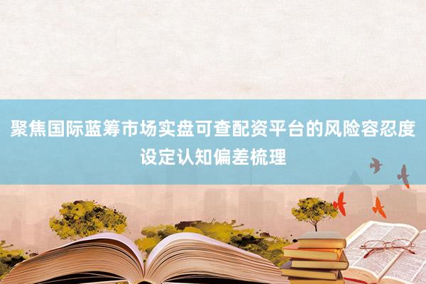 聚焦国际蓝筹市场实盘可查配资平台的风险容忍度设定认知偏差梳理