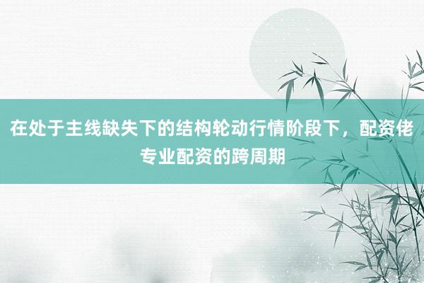 在处于主线缺失下的结构轮动行情阶段下，配资佬专业配资的跨周期