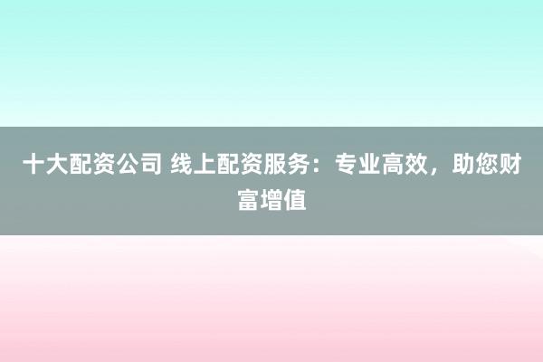 十大配资公司 线上配资服务：专业高效，助您财富增值