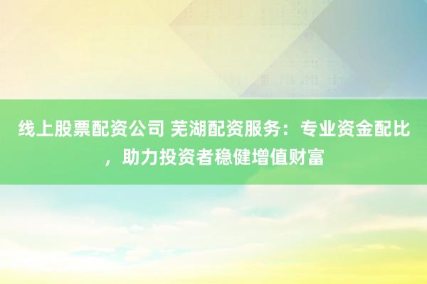 线上股票配资公司 芜湖配资服务：专业资金配比，助力投资者稳健增值财富