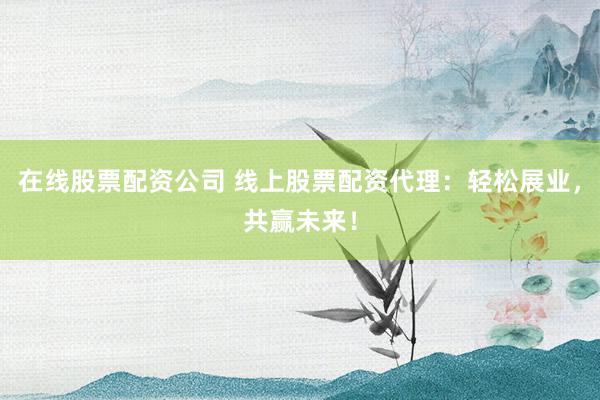 在线股票配资公司 线上股票配资代理：轻松展业，共赢未来！
