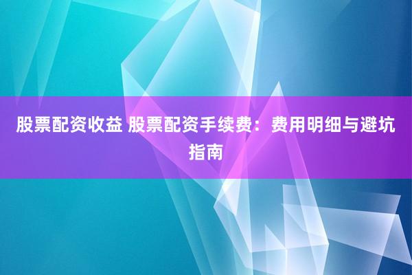 股票配资收益 股票配资手续费：费用明细与避坑指南