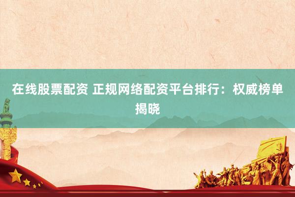 在线股票配资 正规网络配资平台排行：权威榜单揭晓