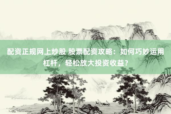 配资正规网上炒股 股票配资攻略：如何巧妙运用杠杆，轻松放大投资收益？