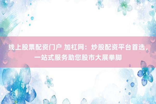 线上股票配资门户 加杠网：炒股配资平台首选，一站式服务助您股市大展拳脚