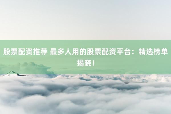 股票配资推荐 最多人用的股票配资平台：精选榜单揭晓！
