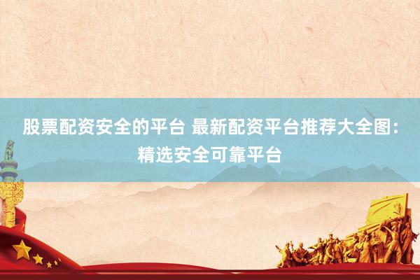 股票配资安全的平台 最新配资平台推荐大全图：精选安全可靠平台