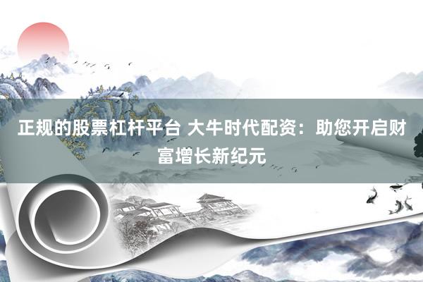正规的股票杠杆平台 大牛时代配资：助您开启财富增长新纪元