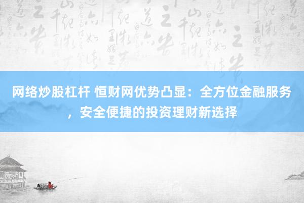 网络炒股杠杆 恒财网优势凸显：全方位金融服务，安全便捷的投资理财新选择