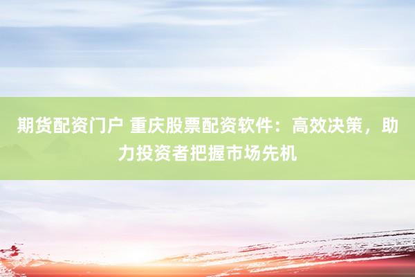 期货配资门户 重庆股票配资软件：高效决策，助力投资者把握市场先机