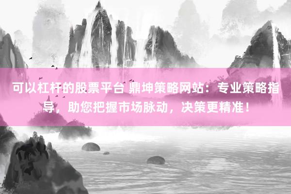 可以杠杆的股票平台 鼎坤策略网站：专业策略指导，助您把握市场脉动，决策更精准！