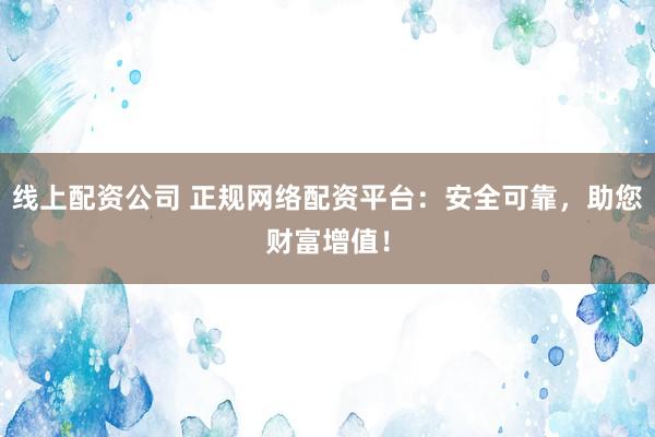 线上配资公司 正规网络配资平台：安全可靠，助您财富增值！