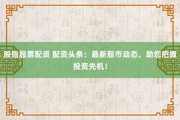 股指股票配资 配资头条：最新股市动态，助您把握投资先机！