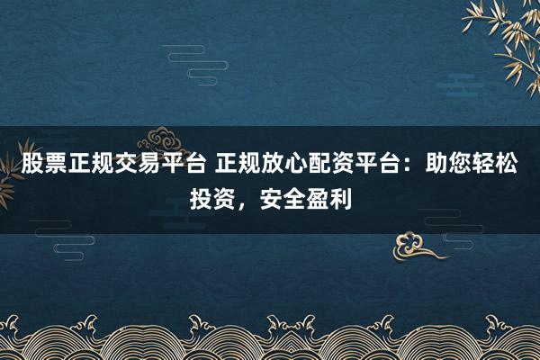 股票正规交易平台 正规放心配资平台：助您轻松投资，安全盈利