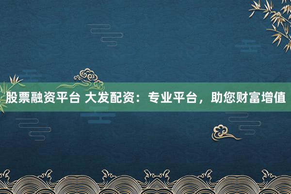 股票融资平台 大发配资：专业平台，助您财富增值