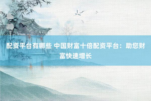 配资平台有哪些 中国财富十倍配资平台：助您财富快速增长